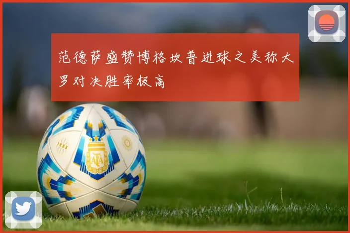 范德萨盛赞博格坎普进球之美称大罗对决胜率极高