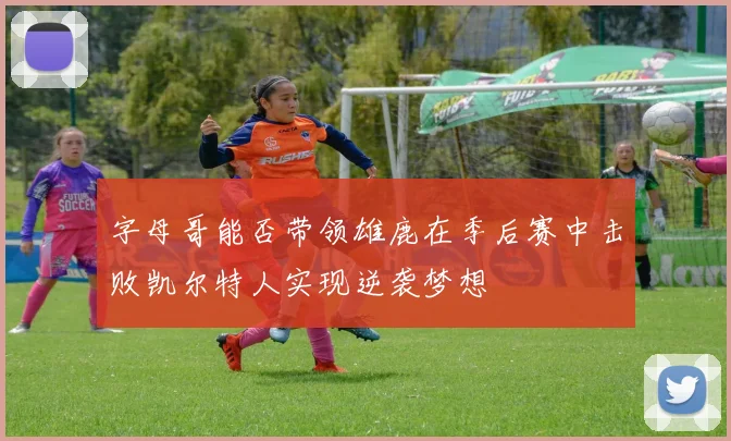 字母哥能否带领雄鹿在季后赛中击败凯尔特人实现逆袭梦想