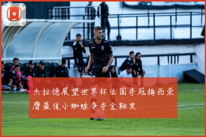 杰拉德展望世界杯法国夺冠梅西荣膺最佳小蜘蛛争夺金靴奖