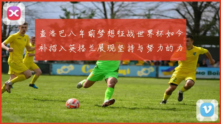 查洛巴八年前梦想征战世界杯如今补招入英格兰展现坚持与努力的力量
