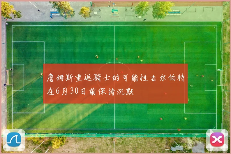 詹姆斯重返骑士的可能性吉尔伯特在6月30日前保持沉默