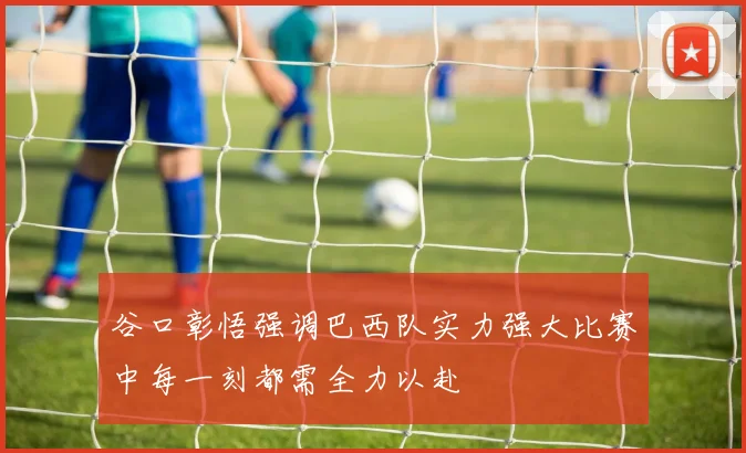 谷口彰悟强调巴西队实力强大比赛中每一刻都需全力以赴