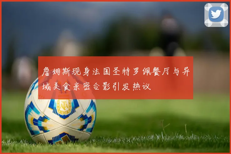 詹姆斯现身法国圣特罗佩餐厅与异域美食亲密合影引发热议