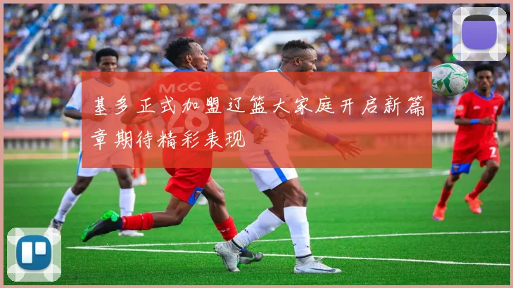 基多正式加盟辽篮大家庭开启新篇章期待精彩表现