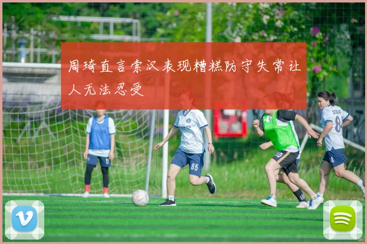 周琦直言索汉表现糟糕防守失常让人无法忍受