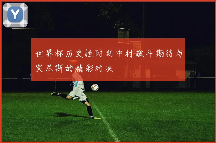 世界杯历史性时刻中村敬斗期待与突尼斯的精彩对决