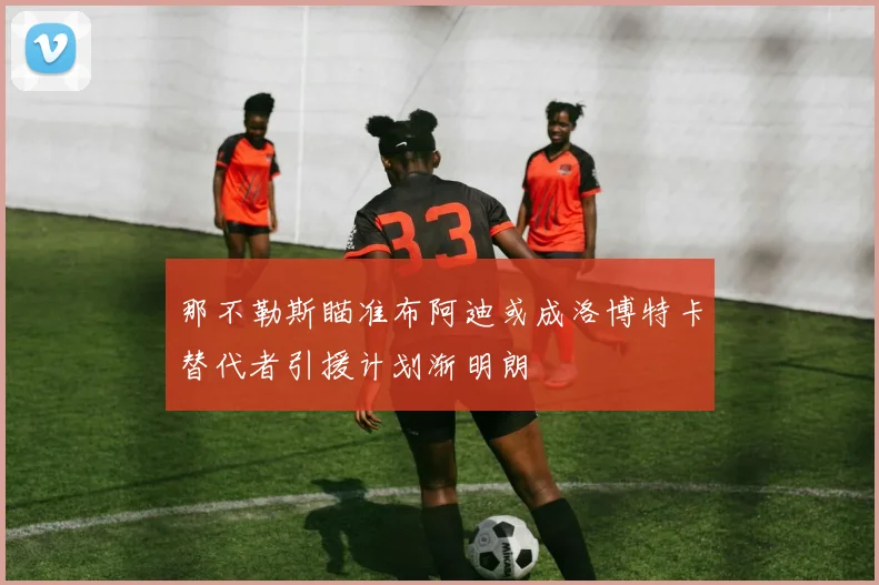 那不勒斯瞄准布阿迪或成洛博特卡替代者引援计划渐明朗