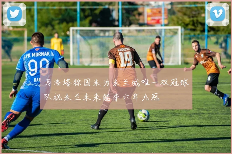马洛塔称国米为米兰城唯一双冠球队祝米兰未来能夺六年九冠