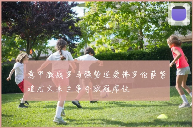 意甲激战罗马强势逆袭佛罗伦萨紧追尤文米兰争夺欧冠席位