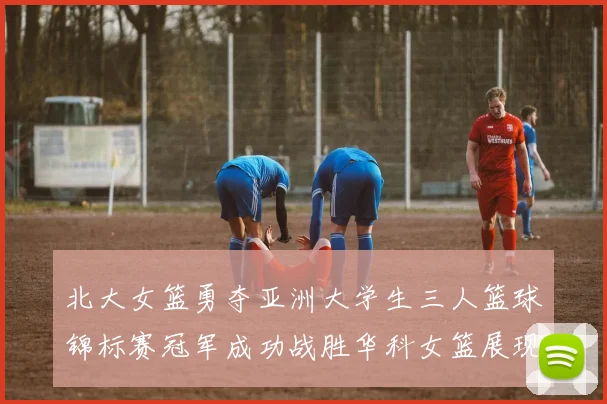北大女篮勇夺亚洲大学生三人篮球锦标赛冠军成功战胜华科女篮展现强大实力