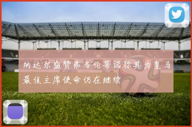 纳达尔盛赞弗洛伦蒂诺称其为皇马最佳主席使命仍在继续