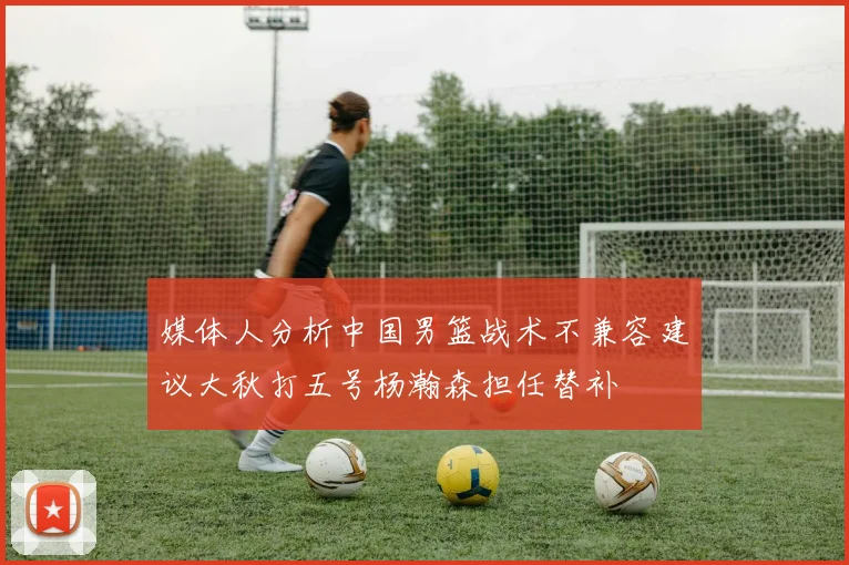 媒体人分析中国男篮战术不兼容建议大秋打五号杨瀚森担任替补