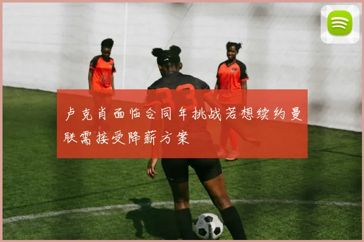 卢克肖面临合同年挑战若想续约曼联需接受降薪方案