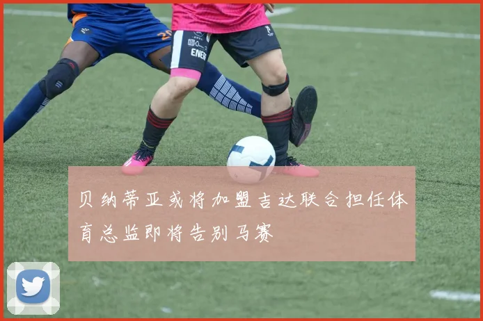 贝纳蒂亚或将加盟吉达联合担任体育总监即将告别马赛