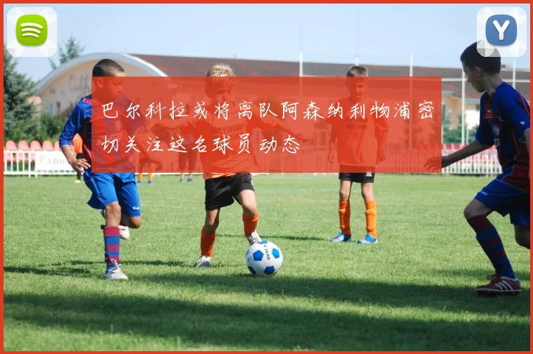 巴尔科拉或将离队阿森纳利物浦密切关注这名球员动态