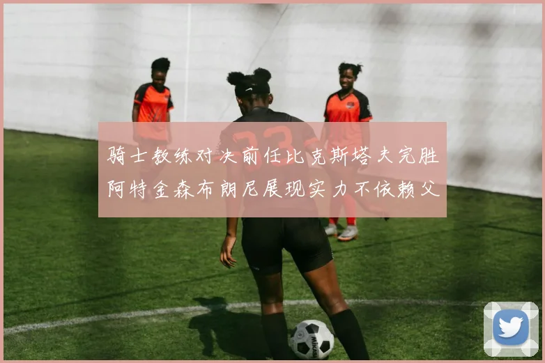 骑士教练对决前任比克斯塔夫完胜阿特金森布朗尼展现实力不依赖父亲