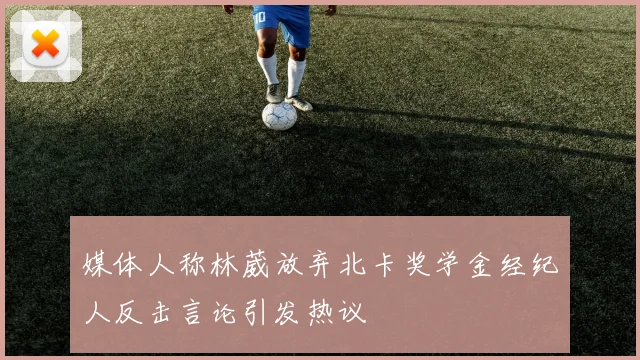 媒体人称林葳放弃北卡奖学金经纪人反击言论引发热议