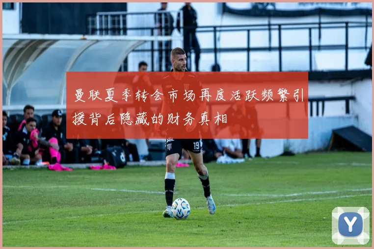 曼联夏季转会市场再度活跃频繁引援背后隐藏的财务真相