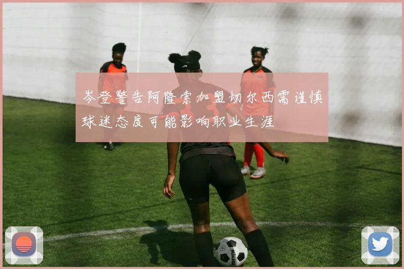 岑登警告阿隆索加盟切尔西需谨慎球迷态度可能影响职业生涯