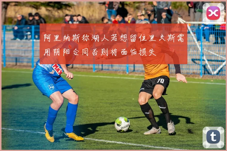 阿里纳斯称湖人若想留住里夫斯需用阴阳合同否则将面临损失