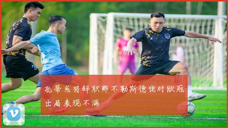 孔蒂或将辞职那不勒斯德佬对欧冠出局表现不满
