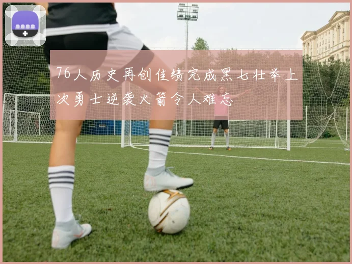 76人历史再创佳绩完成黑七壮举上次勇士逆袭火箭令人难忘