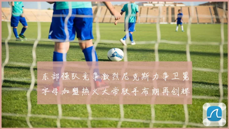 东部强队竞争激烈尼克斯力争卫冕字母加盟热火大帝联手布朗再创辉煌