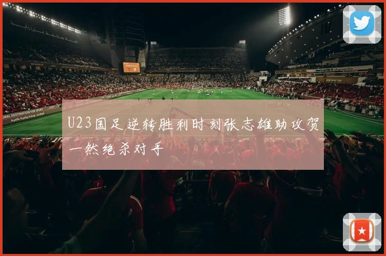 U23国足逆转胜利时刻张志雄助攻贺一然绝杀对手