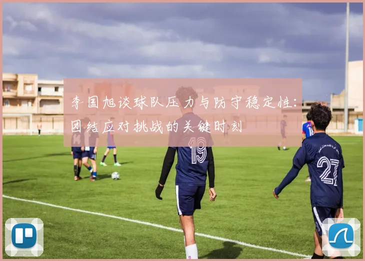 李国旭谈球队压力与防守稳定性：团结应对挑战的关键时刻