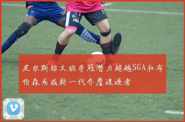 皮尔斯称文班夺冠潜力超越SGA和布伦森或成新一代乔詹追逐者