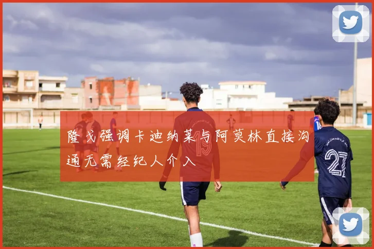 隆戈强调卡迪纳莱与阿莫林直接沟通无需经纪人介入