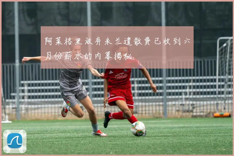 阿莱格里放弃米兰遣散费已收到六月份薪水的内幕揭秘